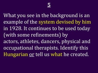 5
What you see in the background is an
example of the system devised by him
in 1928. It continues to be used today
(with some refinements) by
actors, athletes, dancers, physical and
occupational therapists. Identify this
Hungarian or tell us what he created.
 