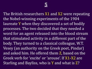 5
The British researchers X1 and X2 were repeating
the Nobel-winning experiments of the 1904
laureate Y when they discovered a set of bodily
processes. The two decided that they needed a
word for an agent released into the blood stream
that stimulated activity in a different part of the
body. They turned to a classical colleague, W.T.
Vesey (an authority on the Greek poet, Pindar)
and asked him. He offered them Z, based on the
Greek verb for ‘excite’ or ‘arouse’. If X1-X2 are
Starling and Bayliss, who is Y and what is Z?
 