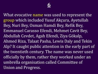 6
What evocative name was used to represent the
group which included Yusuf Akçura, Ayetullah
Bey, Nuri Bey, Osman Hamdi Bey, Refik Bey,
Emmanuel Carasso Efendi, Mehmet Cavit Bey,
Abdullah Cevdet, Agah Efendi, Ziya Gökalp,
Ahmed Riza, Talaat Pasha, Lewis Daly and Tekin
Alp? It caught public attention in the early part of
the twentieth century. The name was never used
officially by them, rather they worked under an
umbrella organisation called Committee of
Union and Progress.
 