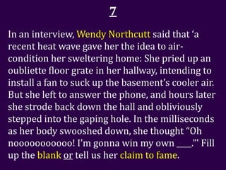 7
In an interview, Wendy Northcutt said that ‘a
recent heat wave gave her the idea to air-
condition her sweltering home: She pried up an
oubliette floor grate in her hallway, intending to
install a fan to suck up the basement’s cooler air.
But she left to answer the phone, and hours later
she strode back down the hall and obliviously
stepped into the gaping hole. In the milliseconds
as her body swooshed down, she thought “Oh
nooooooooooo! I’m gonna win my own ____.”’ Fill
up the blank or tell us her claim to fame.
 