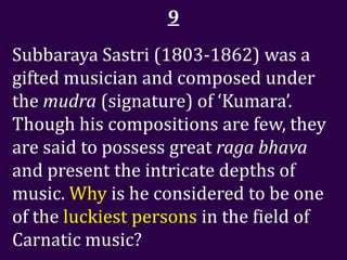9
Subbaraya Sastri (1803-1862) was a
gifted musician and composed under
the mudra (signature) of ‘Kumara’.
Though his compositions are few, they
are said to possess great raga bhava
and present the intricate depths of
music. Why is he considered to be one
of the luckiest persons in the field of
Carnatic music?
 