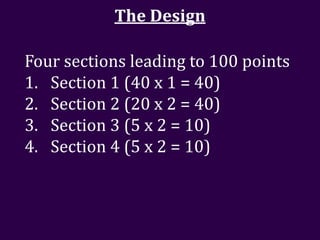 The Design

Four sections leading to 100 points
1. Section 1 (40 x 1 = 40)
2. Section 2 (20 x 2 = 40)
3. Section 3 (5 x 2 = 10)
4. Section 4 (5 x 2 = 10)
 