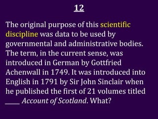 12
The original purpose of this scientific
discipline was data to be used by
governmental and administrative bodies.
The term, in the current sense, was
introduced in German by Gottfried
Achenwall in 1749. It was introduced into
English in 1791 by Sir John Sinclair when
he published the first of 21 volumes titled
_____ Account of Scotland. What?
 