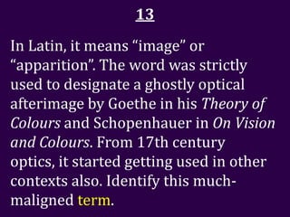 13
In Latin, it means “image” or
“apparition”. The word was strictly
used to designate a ghostly optical
afterimage by Goethe in his Theory of
Colours and Schopenhauer in On Vision
and Colours. From 17th century
optics, it started getting used in other
contexts also. Identify this much-
maligned term.
 
