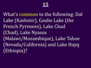 15
What’s common to the following: Dal
Lake (Kashmir), Gaube Lake (the
French Pyrenees), Lake Chad
(Chad), Lake Nyassa
(Malawi/Mozambique), Lake Tahoe
(Nevada/California) and Lake Hayq
(Ethiopia)?
 