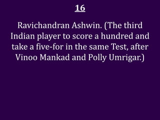 16
  Ravichandran Ashwin. (The third
Indian player to score a hundred and
take a five-for in the same Test, after
 Vinoo Mankad and Polly Umrigar.)
 