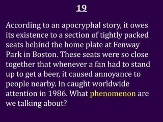 19
According to an apocryphal story, it owes
its existence to a section of tightly packed
seats behind the home plate at Fenway
Park in Boston. These seats were so close
together that whenever a fan had to stand
up to get a beer, it caused annoyance to
people nearby. In caught worldwide
attention in 1986. What phenomenon are
we talking about?
 