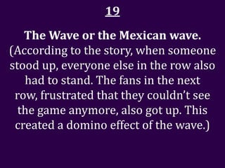 19
   The Wave or the Mexican wave.
(According to the story, when someone
stood up, everyone else in the row also
   had to stand. The fans in the next
 row, frustrated that they couldn’t see
  the game anymore, also got up. This
 created a domino effect of the wave.)
 