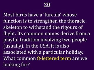 20
Most birds have a ‘furcula’ whose
function is to strengthen the thoracic
skeleton to withstand the rigours of
flight. Its common names derive from a
playful tradition involving two people
(usually). In the USA, it is also
associated with a particular holiday.
What common 8-lettered term are we
looking for?
 