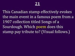 21
This Canadian stamp effectively evokes
the main event in a famous poem from a
1907 collection titled Songs of a
Sourdough. Which poem does this
stamp pay tribute to? (Visual follows.)
 
