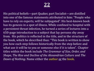 22
His political beliefs—part Quaker, part Socialist—are distilled
into one of the famous statements attributed to him: “People who
have to rely on experts, will be subjugated”. His best-known book
has its genesis in a spot of illness. While confined to hospital with
a persistent throat infection, he turned a series of lectures into a
650-page introduction to a subject that lay persons shy away
from. His politics is reflected in the title, and in the structure of
the book, which he described thus: “This book is written to show
you how each step follows historically from the step before and
what use it will be to you or someone else if it is taken”. Chapter
titles within the book include The Grammar of Size, Order, and
Shape, The Rise and Decline of the Alexandrian Culture and The
Dawn of Nothing. Name either the author or the book.
 