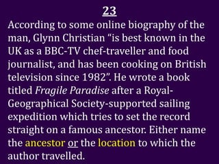 23
According to some online biography of the
man, Glynn Christian “is best known in the
UK as a BBC-TV chef-traveller and food
journalist, and has been cooking on British
television since 1982”. He wrote a book
titled Fragile Paradise after a Royal-
Geographical Society-supported sailing
expedition which tries to set the record
straight on a famous ancestor. Either name
the ancestor or the location to which the
author travelled.
 
