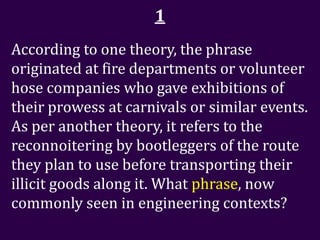 1
According to one theory, the phrase
originated at fire departments or volunteer
hose companies who gave exhibitions of
their prowess at carnivals or similar events.
As per another theory, it refers to the
reconnoitering by bootleggers of the route
they plan to use before transporting their
illicit goods along it. What phrase, now
commonly seen in engineering contexts?
 