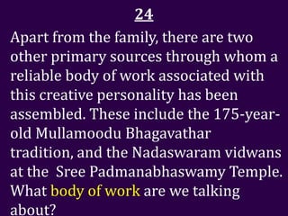 24
Apart from the family, there are two
other primary sources through whom a
reliable body of work associated with
this creative personality has been
assembled. These include the 175-year-
old Mullamoodu Bhagavathar
tradition, and the Nadaswaram vidwans
at the Sree Padmanabhaswamy Temple.
What body of work are we talking
about?
 