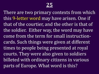 25
There are two primary contexts from which
this 9-letter word may have arisen. One if
that of the courtier, and the other is that of
the soldier. Either way, the word may have
come from the term for small instruction-
cards. Such things were given at different
times to people being presented at royal
courts. They were also given to soldiers
billeted with ordinary citizens in various
parts of Europe. What word is this?
 