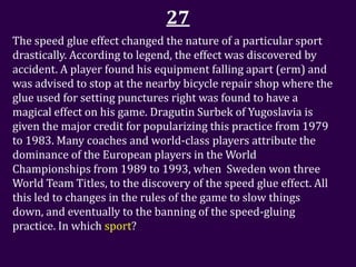 27
The speed glue effect changed the nature of a particular sport
drastically. According to legend, the effect was discovered by
accident. A player found his equipment falling apart (erm) and
was advised to stop at the nearby bicycle repair shop where the
glue used for setting punctures right was found to have a
magical effect on his game. Dragutin Surbek of Yugoslavia is
given the major credit for popularizing this practice from 1979
to 1983. Many coaches and world-class players attribute the
dominance of the European players in the World
Championships from 1989 to 1993, when Sweden won three
World Team Titles, to the discovery of the speed glue effect. All
this led to changes in the rules of the game to slow things
down, and eventually to the banning of the speed-gluing
practice. In which sport?
 