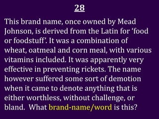 28
This brand name, once owned by Mead
Johnson, is derived from the Latin for ‘food
or foodstuff’. It was a combination of
wheat, oatmeal and corn meal, with various
vitamins included. It was apparently very
effective in preventing rickets. The name
however suffered some sort of demotion
when it came to denote anything that is
either worthless, without challenge, or
bland. What brand-name/word is this?
 