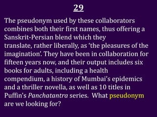 29
The pseudonym used by these collaborators
combines both their first names, thus offering a
Sanskrit-Persian blend which they
translate, rather liberally, as ‘the pleasures of the
imagination’. They have been in collaboration for
fifteen years now, and their output includes six
books for adults, including a health
compendium, a history of Mumbai’s epidemics
and a thriller novella, as well as 10 titles in
Puffin’s Panchatantra series. What pseudonym
are we looking for?
 
