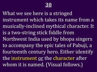 30
What we see here is a stringed
instrument which takes its name from a
musically-inclined mythical character. It
is a two-string stick fiddle from
Northwest India used by bhopa singers
to accompany the epic tales of Pabuji, a
fourteenth century hero. Either identify
the instrument or the character after
whom it is named. (Visual follows.)
 