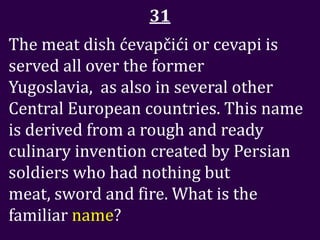 31
The meat dish ćevapčići or cevapi is
served all over the former
Yugoslavia, as also in several other
Central European countries. This name
is derived from a rough and ready
culinary invention created by Persian
soldiers who had nothing but
meat, sword and fire. What is the
familiar name?
 