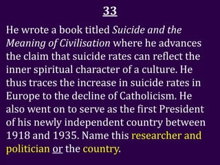 33
He wrote a book titled Suicide and the
Meaning of Civilisation where he advances
the claim that suicide rates can reflect the
inner spiritual character of a culture. He
thus traces the increase in suicide rates in
Europe to the decline of Catholicism. He
also went on to serve as the first President
of his newly independent country between
1918 and 1935. Name this researcher and
politician or the country.
 