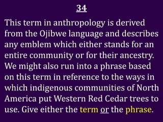 34
This term in anthropology is derived
from the Ojibwe language and describes
any emblem which either stands for an
entire community or for their ancestry.
We might also run into a phrase based
on this term in reference to the ways in
which indigenous communities of North
America put Western Red Cedar trees to
use. Give either the term or the phrase.
 