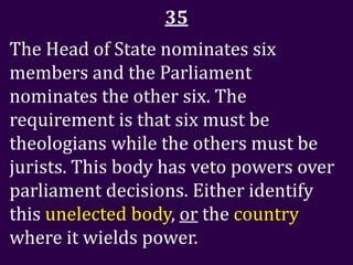 35
The Head of State nominates six
members and the Parliament
nominates the other six. The
requirement is that six must be
theologians while the others must be
jurists. This body has veto powers over
parliament decisions. Either identify
this unelected body, or the country
where it wields power.
 