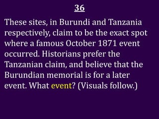 36
These sites, in Burundi and Tanzania
respectively, claim to be the exact spot
where a famous October 1871 event
occurred. Historians prefer the
Tanzanian claim, and believe that the
Burundian memorial is for a later
event. What event? (Visuals follow.)
 