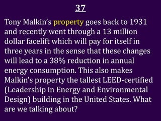 37
Tony Malkin’s property goes back to 1931
and recently went through a 13 million
dollar facelift which will pay for itself in
three years in the sense that these changes
will lead to a 38% reduction in annual
energy consumption. This also makes
Malkin’s property the tallest LEED-certified
(Leadership in Energy and Environmental
Design) building in the United States. What
are we talking about?
 