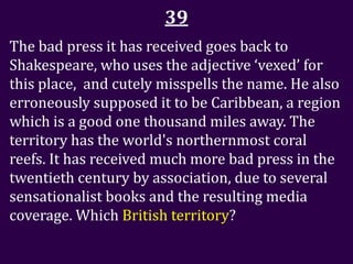 39
The bad press it has received goes back to
Shakespeare, who uses the adjective ‘vexed’ for
this place, and cutely misspells the name. He also
erroneously supposed it to be Caribbean, a region
which is a good one thousand miles away. The
territory has the world's northernmost coral
reefs. It has received much more bad press in the
twentieth century by association, due to several
sensationalist books and the resulting media
coverage. Which British territory?
 