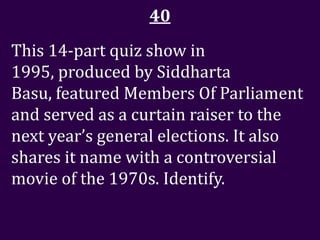 40
This 14-part quiz show in
1995, produced by Siddharta
Basu, featured Members Of Parliament
and served as a curtain raiser to the
next year’s general elections. It also
shares it name with a controversial
movie of the 1970s. Identify.
 