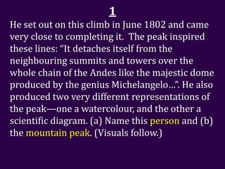 1
He set out on this climb in June 1802 and came
very close to completing it. The peak inspired
these lines: “It detaches itself from the
neighbouring summits and towers over the
whole chain of the Andes like the majestic dome
produced by the genius Michelangelo…”. He also
produced two very different representations of
the peak—one a watercolour, and the other a
scientific diagram. (a) Name this person and (b)
the mountain peak. (Visuals follow.)
 