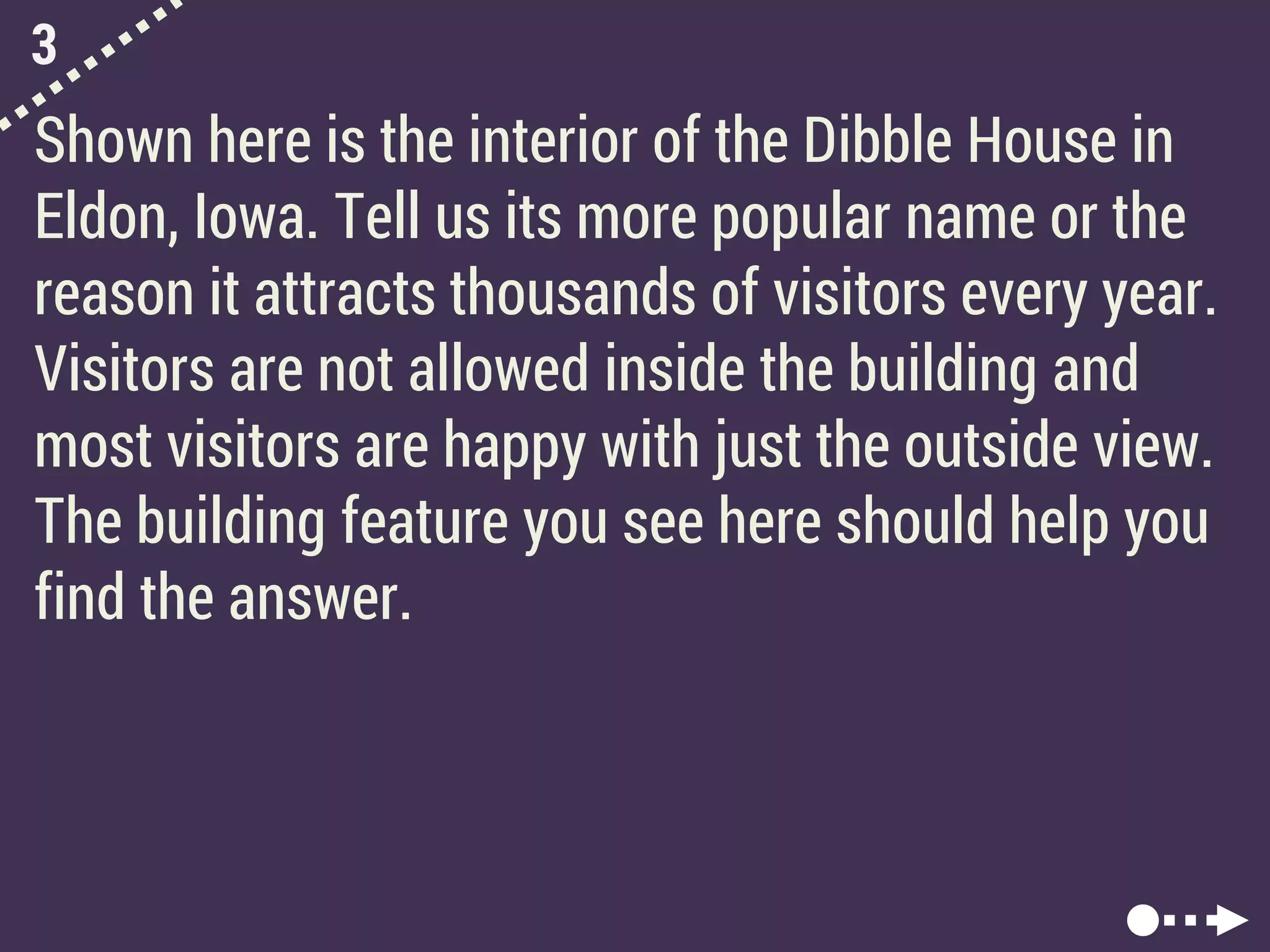 3
Shown here is the interior of the Dibble House in
Eldon, Iowa. Tell us its more popular name or the
reason it attracts thousands of visitors every year.
Visitors are not allowed inside the building and
most visitors are happy with just the outside view.
The building feature you see here should help you
find the answer.
 