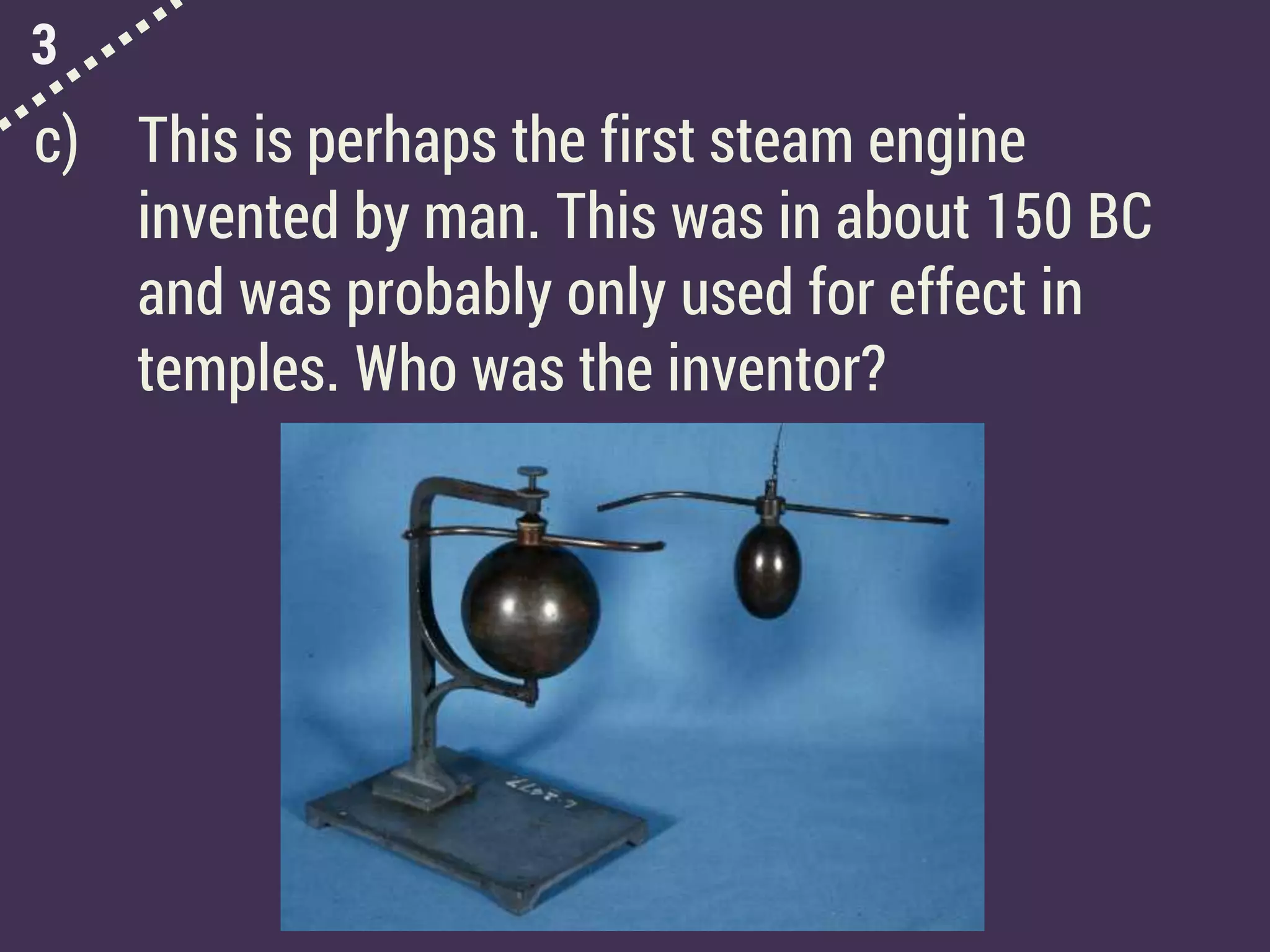 3
c) This is perhaps the first steam engine
invented by man. This was in about 150 BC
and was probably only used for effect in
temples. Who was the inventor?
 