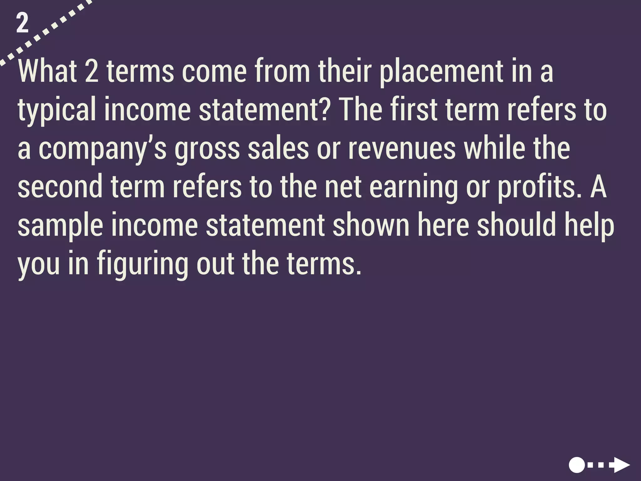 2
What 2 terms come from their placement in a
typical income statement? The first term refers to
a company’s gross sales or revenues while the
second term refers to the net earning or profits. A
sample income statement shown here should help
you in figuring out the terms.
 