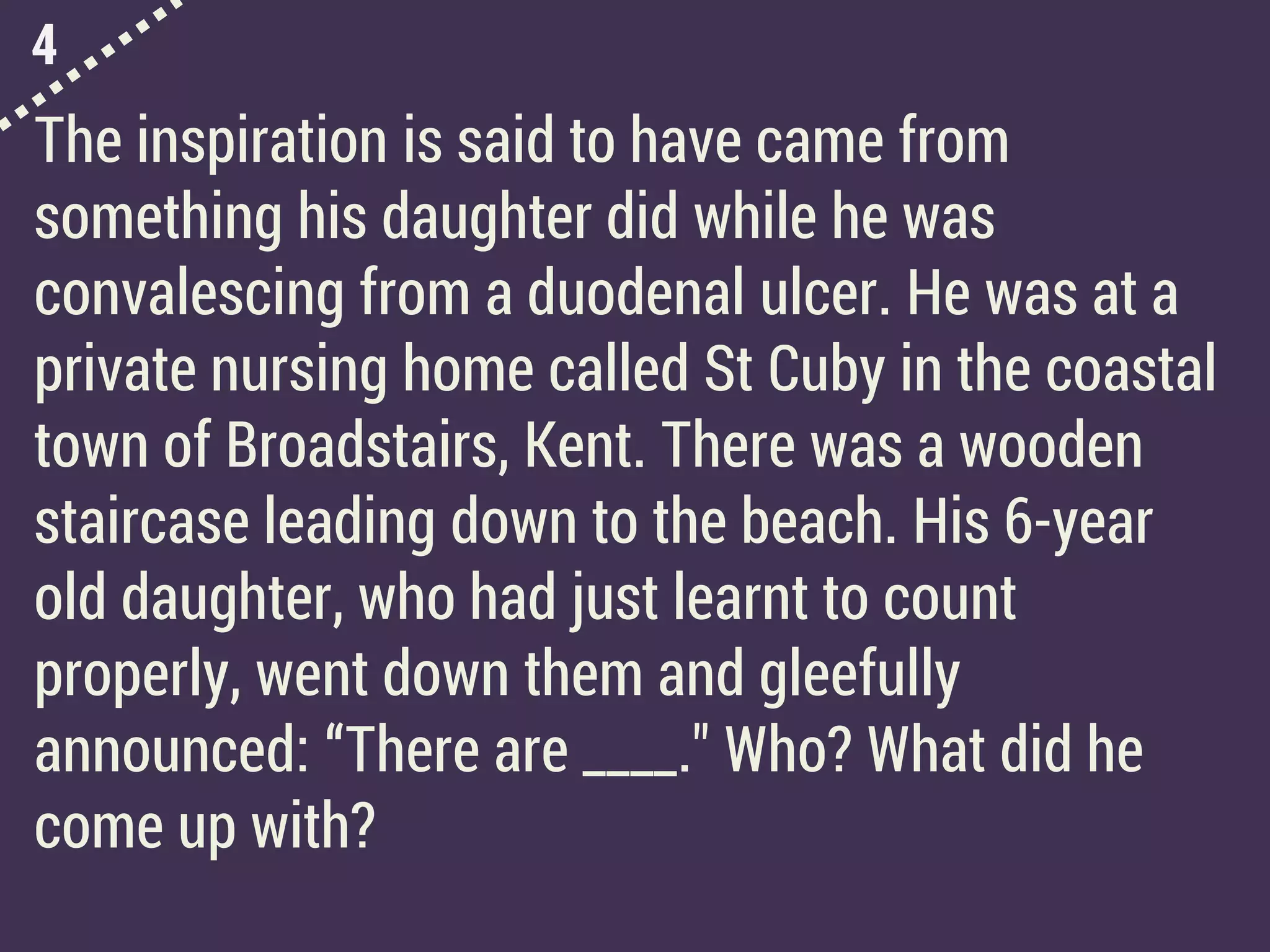 4
The inspiration is said to have came from
something his daughter did while he was
convalescing from a duodenal ulcer. He was at a
private nursing home called St Cuby in the coastal
town of Broadstairs, Kent. There was a wooden
staircase leading down to the beach. His 6-year
old daughter, who had just learnt to count
properly, went down them and gleefully
announced: “There are ____." Who? What did he
come up with?
 