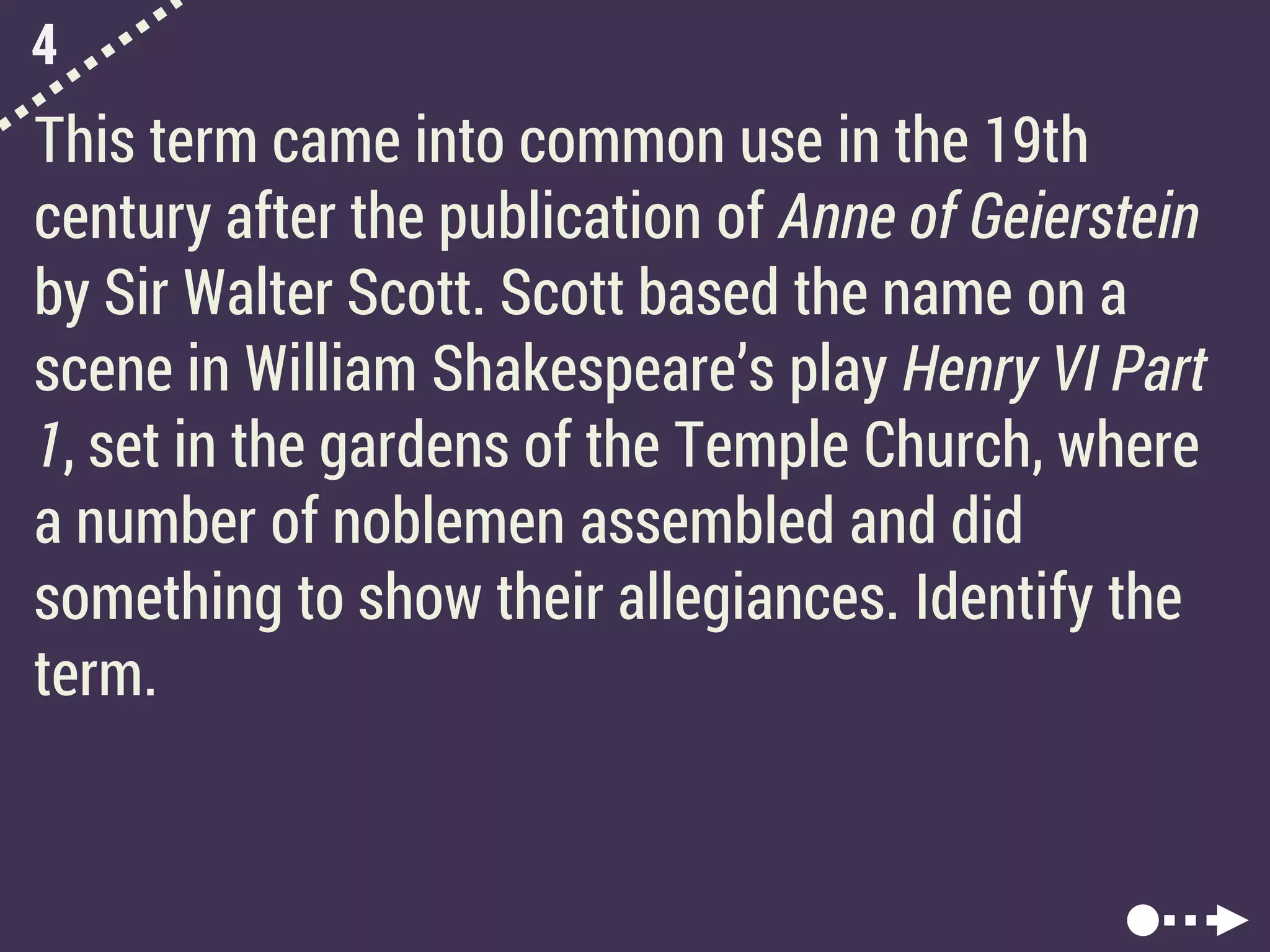 4
This term came into common use in the 19th
century after the publication of Anne of Geierstein
by Sir Walter Scott. Scott based the name on a
scene in William Shakespeare’s play Henry VI Part
1, set in the gardens of the Temple Church, where
a number of noblemen assembled and did
something to show their allegiances. Identify the
term.
 