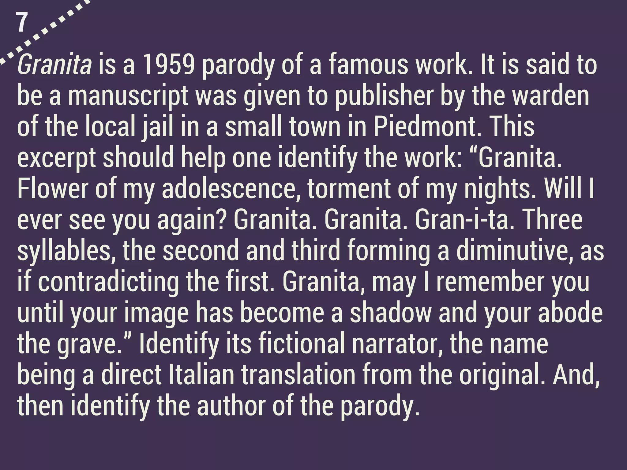 7
Granita is a 1959 parody of a famous work. It is said to
be a manuscript was given to publisher by the warden
of the local jail in a small town in Piedmont. This
excerpt should help one identify the work: “Granita.
Flower of my adolescence, torment of my nights. Will I
ever see you again? Granita. Granita. Gran-i-ta. Three
syllables, the second and third forming a diminutive, as
if contradicting the first. Granita, may I remember you
until your image has become a shadow and your abode
the grave.” Identify its fictional narrator, the name
being a direct Italian translation from the original. And,
then identify the author of the parody.
 