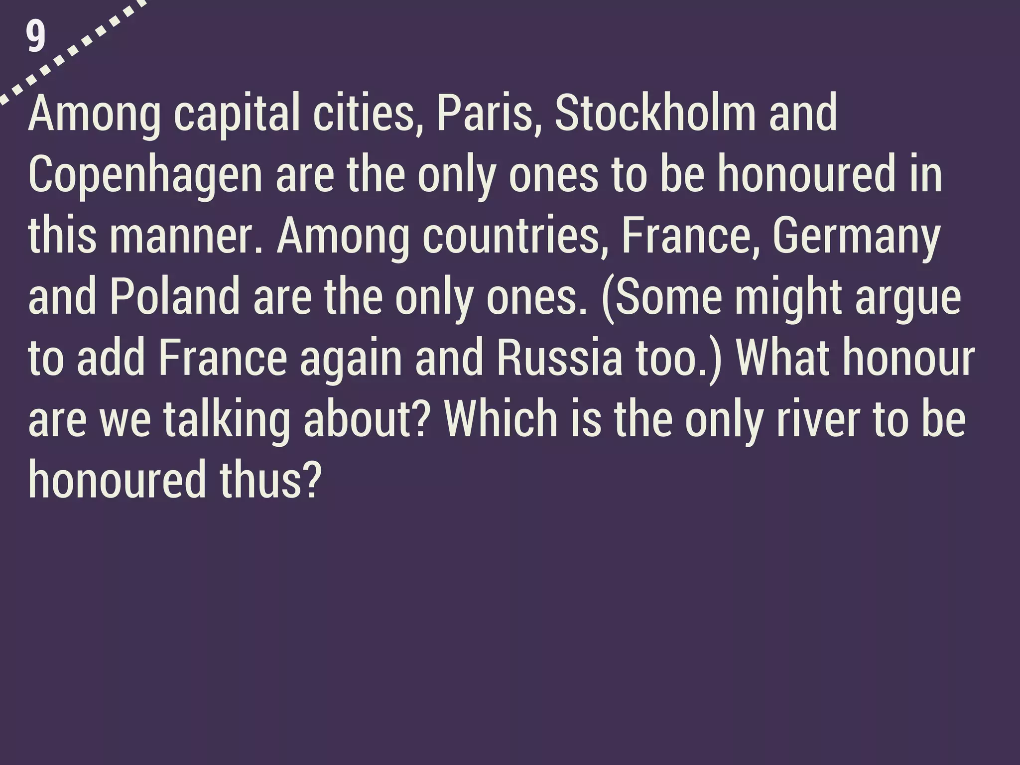 9
Among capital cities, Paris, Stockholm and
Copenhagen are the only ones to be honoured in
this manner. Among countries, France, Germany
and Poland are the only ones. (Some might argue
to add France again and Russia too.) What honour
are we talking about? Which is the only river to be
honoured thus?
 