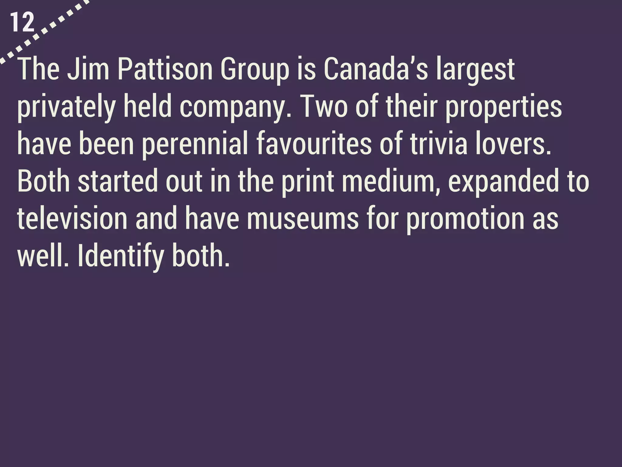 12
The Jim Pattison Group is Canada’s largest
privately held company. Two of their properties
have been perennial favourites of trivia lovers.
Both started out in the print medium, expanded to
television and have museums for promotion as
well. Identify both.
 