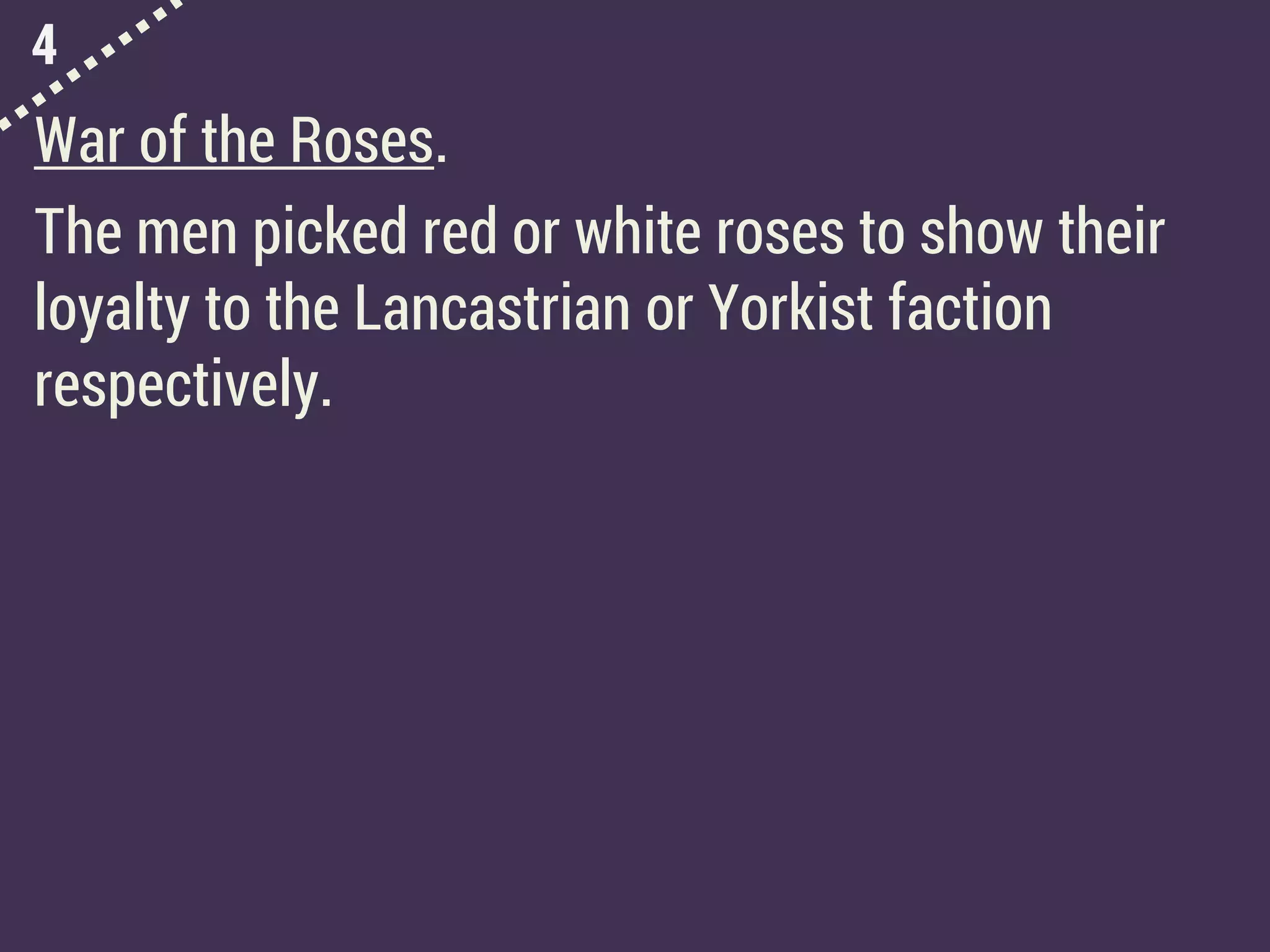 4
War of the Roses.
The men picked red or white roses to show their
loyalty to the Lancastrian or Yorkist faction
respectively.
 