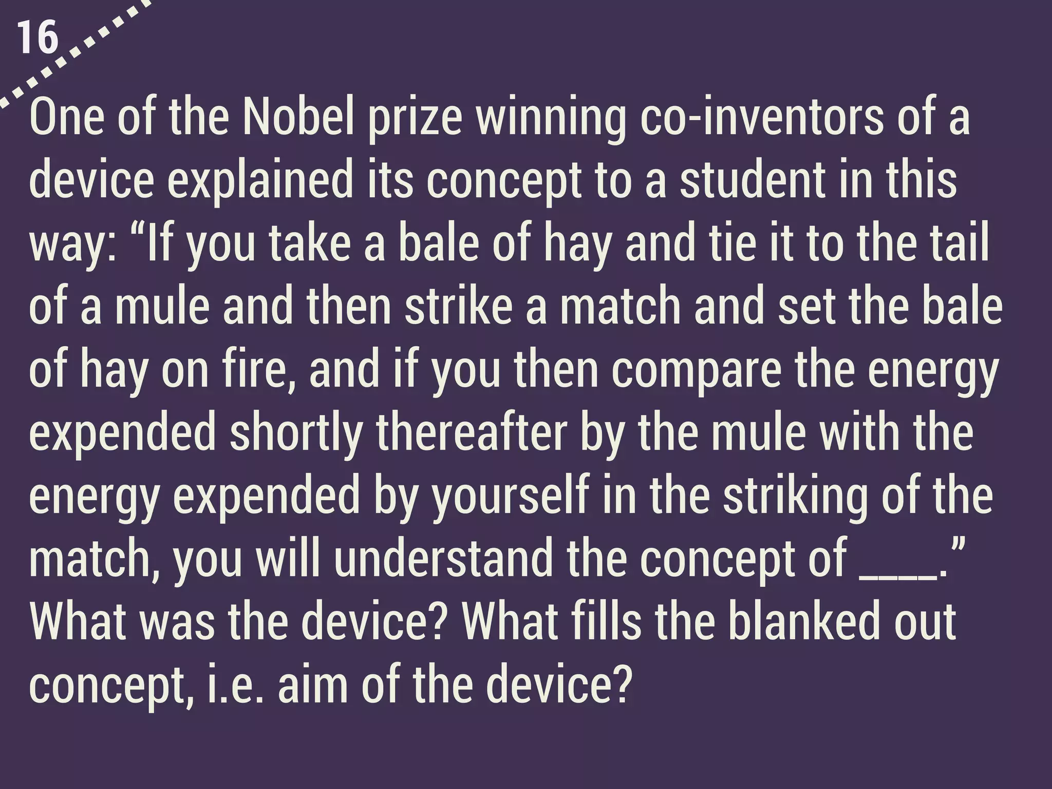 16
One of the Nobel prize winning co-inventors of a
device explained its concept to a student in this
way: “If you take a bale of hay and tie it to the tail
of a mule and then strike a match and set the bale
of hay on fire, and if you then compare the energy
expended shortly thereafter by the mule with the
energy expended by yourself in the striking of the
match, you will understand the concept of ____.”
What was the device? What fills the blanked out
concept, i.e. aim of the device?
 
