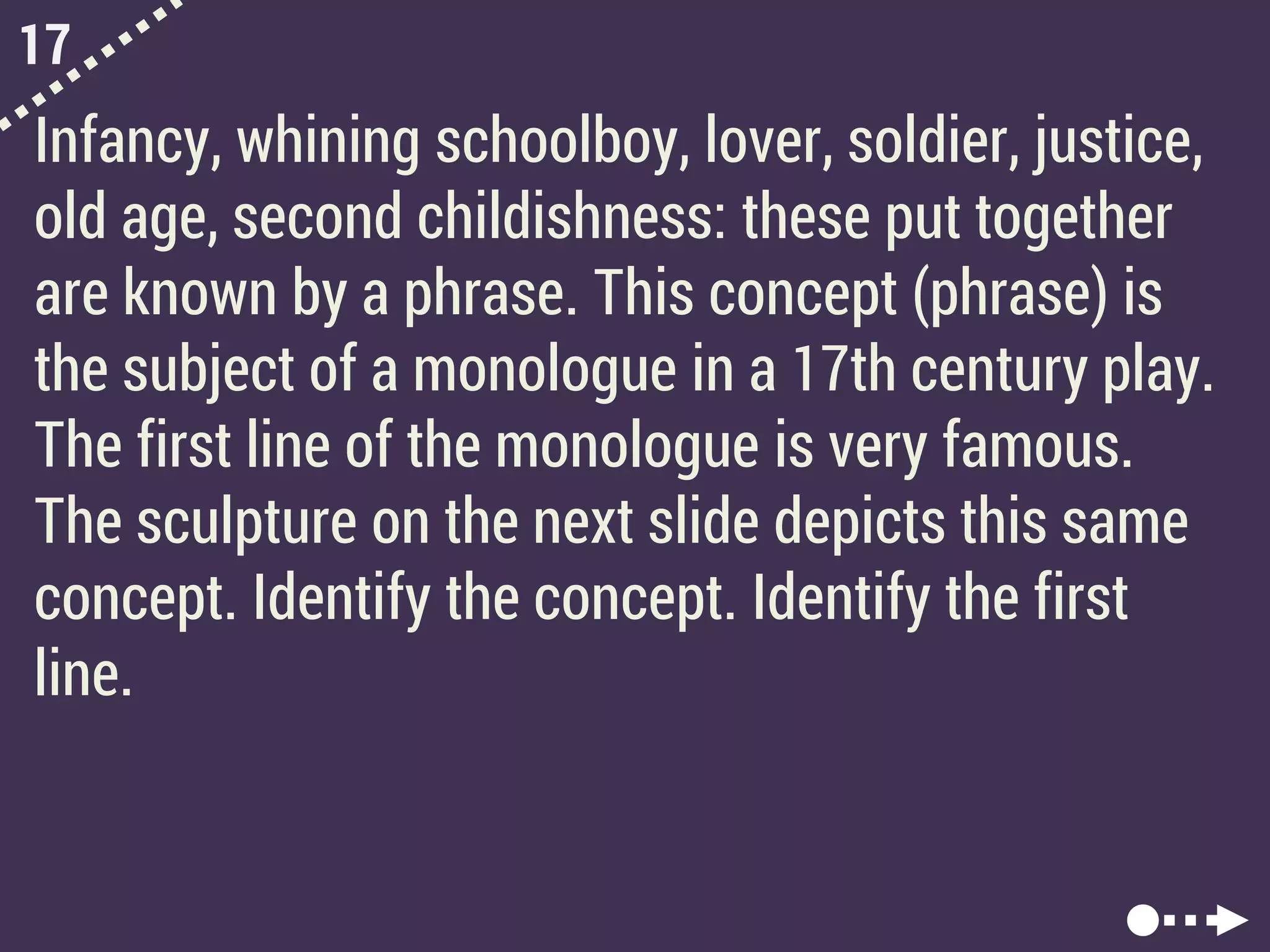 17
Infancy, whining schoolboy, lover, soldier, justice,
old age, second childishness: these put together
are known by a phrase. This concept (phrase) is
the subject of a monologue in a 17th century play.
The first line of the monologue is very famous.
The sculpture on the next slide depicts this same
concept. Identify the concept. Identify the first
line.
 
