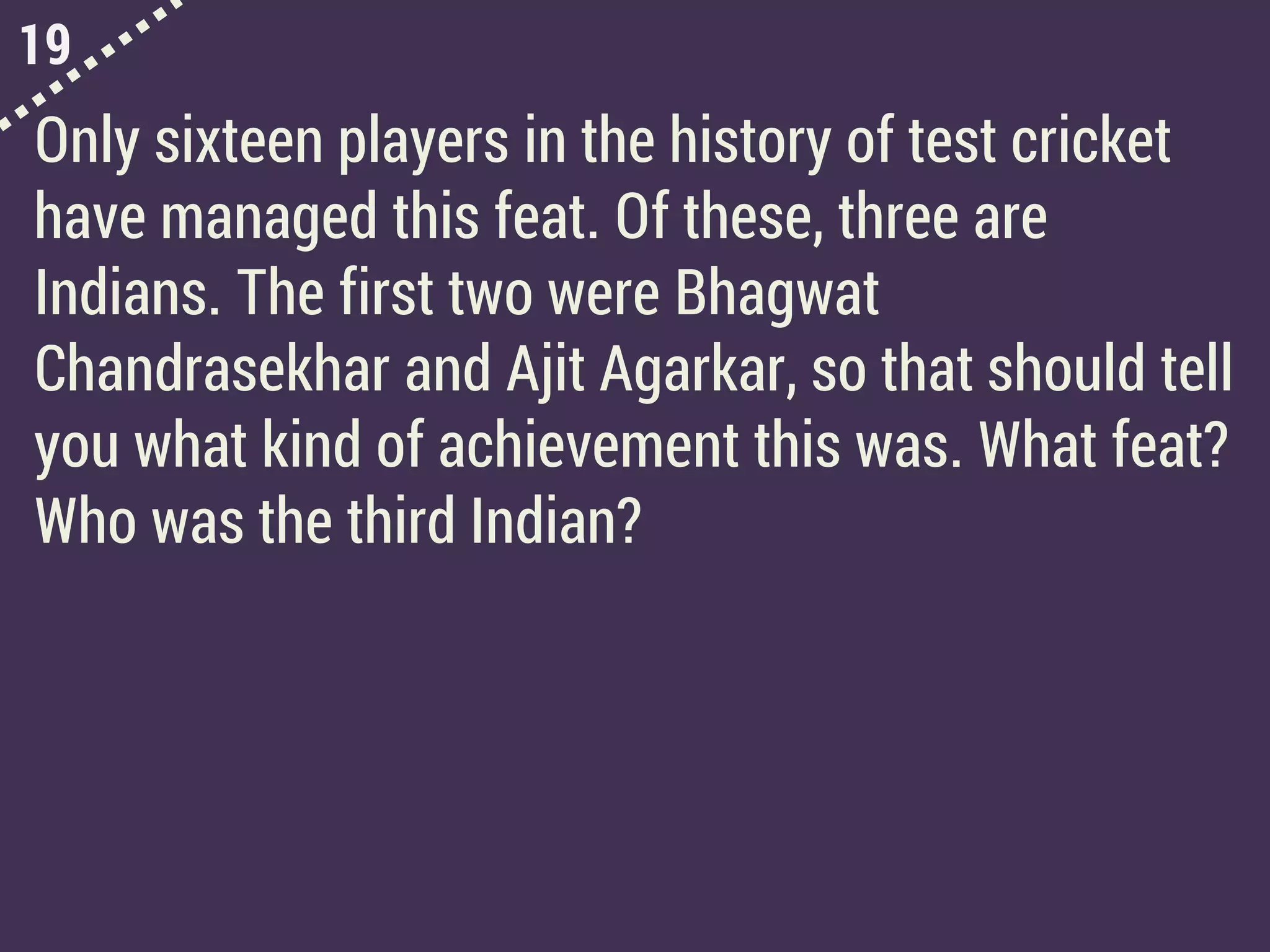 19
Only sixteen players in the history of test cricket
have managed this feat. Of these, three are
Indians. The first two were Bhagwat
Chandrasekhar and Ajit Agarkar, so that should tell
you what kind of achievement this was. What feat?
Who was the third Indian?
 