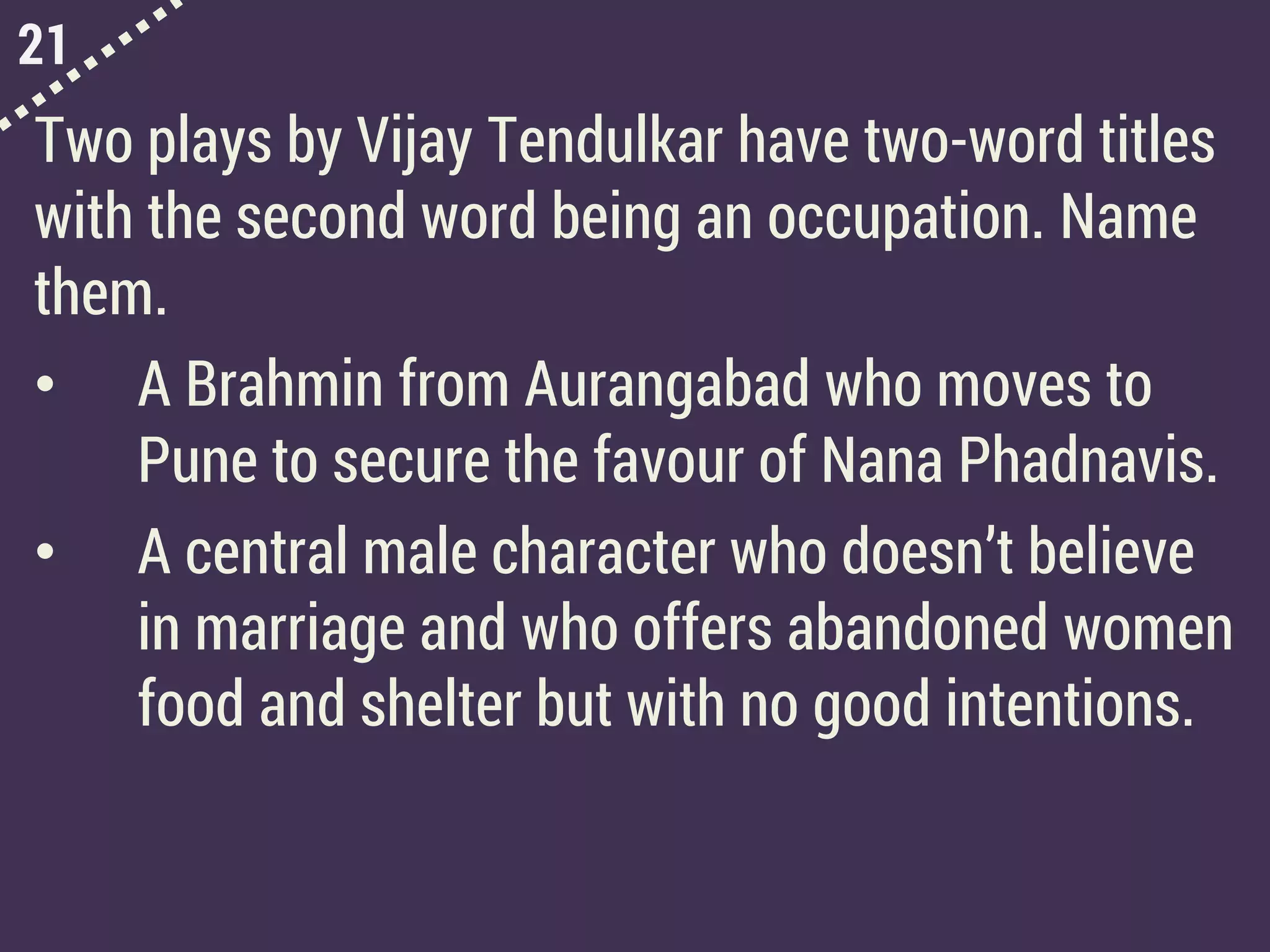 21
Two plays by Vijay Tendulkar have two-word titles
with the second word being an occupation. Name
them.
• A Brahmin from Aurangabad who moves to
Pune to secure the favour of Nana Phadnavis.
• A central male character who doesn’t believe
in marriage and who offers abandoned women
food and shelter but with no good intentions.
 