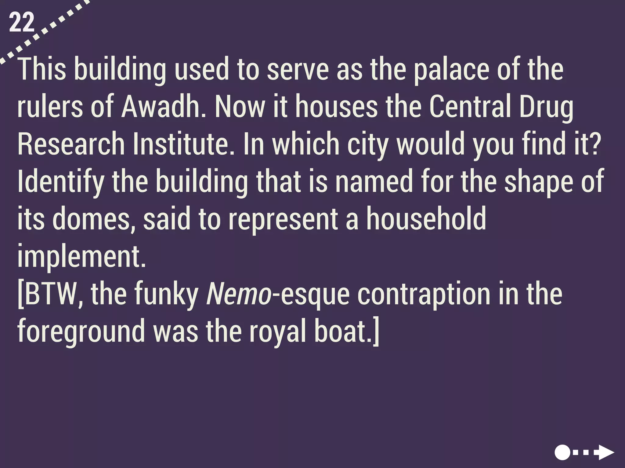 22
This building used to serve as the palace of the
rulers of Awadh. Now it houses the Central Drug
Research Institute. In which city would you find it?
Identify the building that is named for the shape of
its domes, said to represent a household
implement.
[BTW, the funky Nemo-esque contraption in the
foreground was the royal boat.]
 