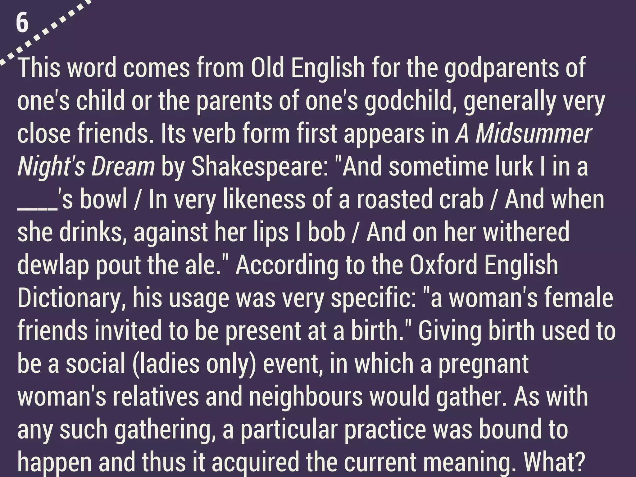 6
This word comes from Old English for the godparents of
one's child or the parents of one's godchild, generally very
close friends. Its verb form first appears in A Midsummer
Night's Dream by Shakespeare: "And sometime lurk I in a
____'s bowl / In very likeness of a roasted crab / And when
she drinks, against her lips I bob / And on her withered
dewlap pout the ale." According to the Oxford English
Dictionary, his usage was very specific: "a woman's female
friends invited to be present at a birth." Giving birth used to
be a social (ladies only) event, in which a pregnant
woman's relatives and neighbours would gather. As with
any such gathering, a particular practice was bound to
happen and thus it acquired the current meaning. What?
 