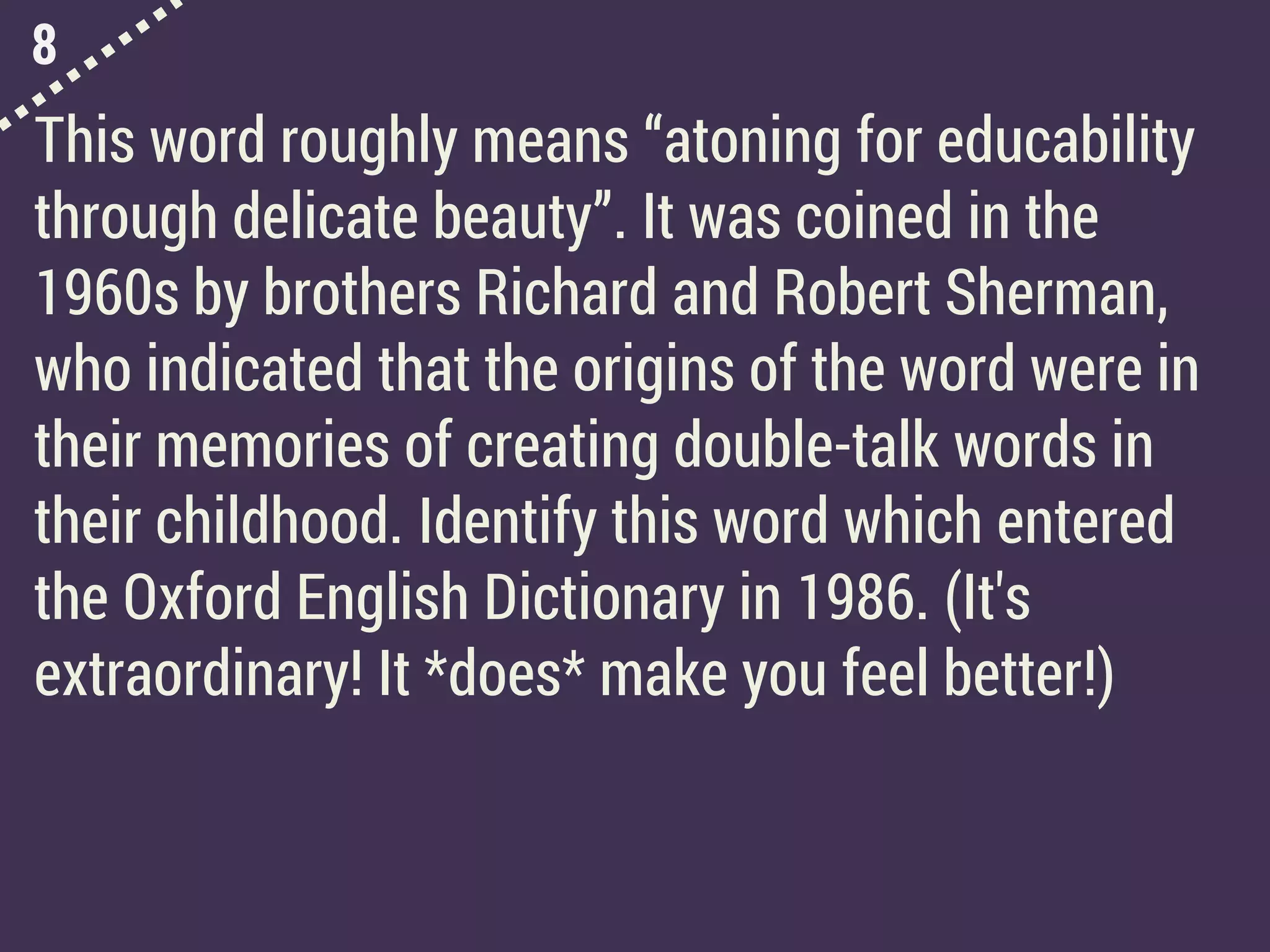 8
This word roughly means “atoning for educability
through delicate beauty”. It was coined in the
1960s by brothers Richard and Robert Sherman,
who indicated that the origins of the word were in
their memories of creating double-talk words in
their childhood. Identify this word which entered
the Oxford English Dictionary in 1986. (It's
extraordinary! It *does* make you feel better!)
 