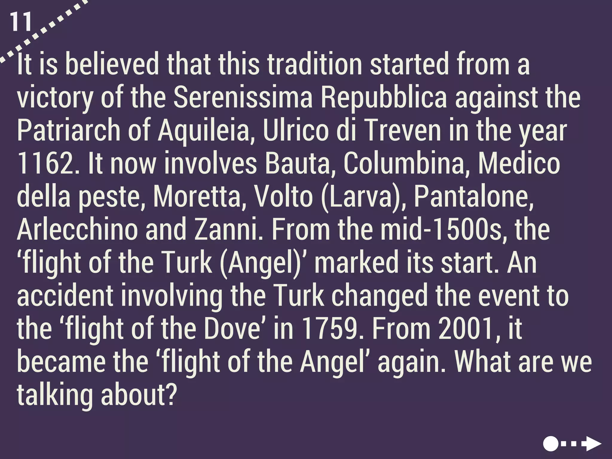 11
It is believed that this tradition started from a
victory of the Serenissima Repubblica against the
Patriarch of Aquileia, Ulrico di Treven in the year
1162. It now involves Bauta, Columbina, Medico
della peste, Moretta, Volto (Larva), Pantalone,
Arlecchino and Zanni. From the mid-1500s, the
‘flight of the Turk (Angel)’ marked its start. An
accident involving the Turk changed the event to
the ‘flight of the Dove’ in 1759. From 2001, it
became the ‘flight of the Angel’ again. What are we
talking about?
 