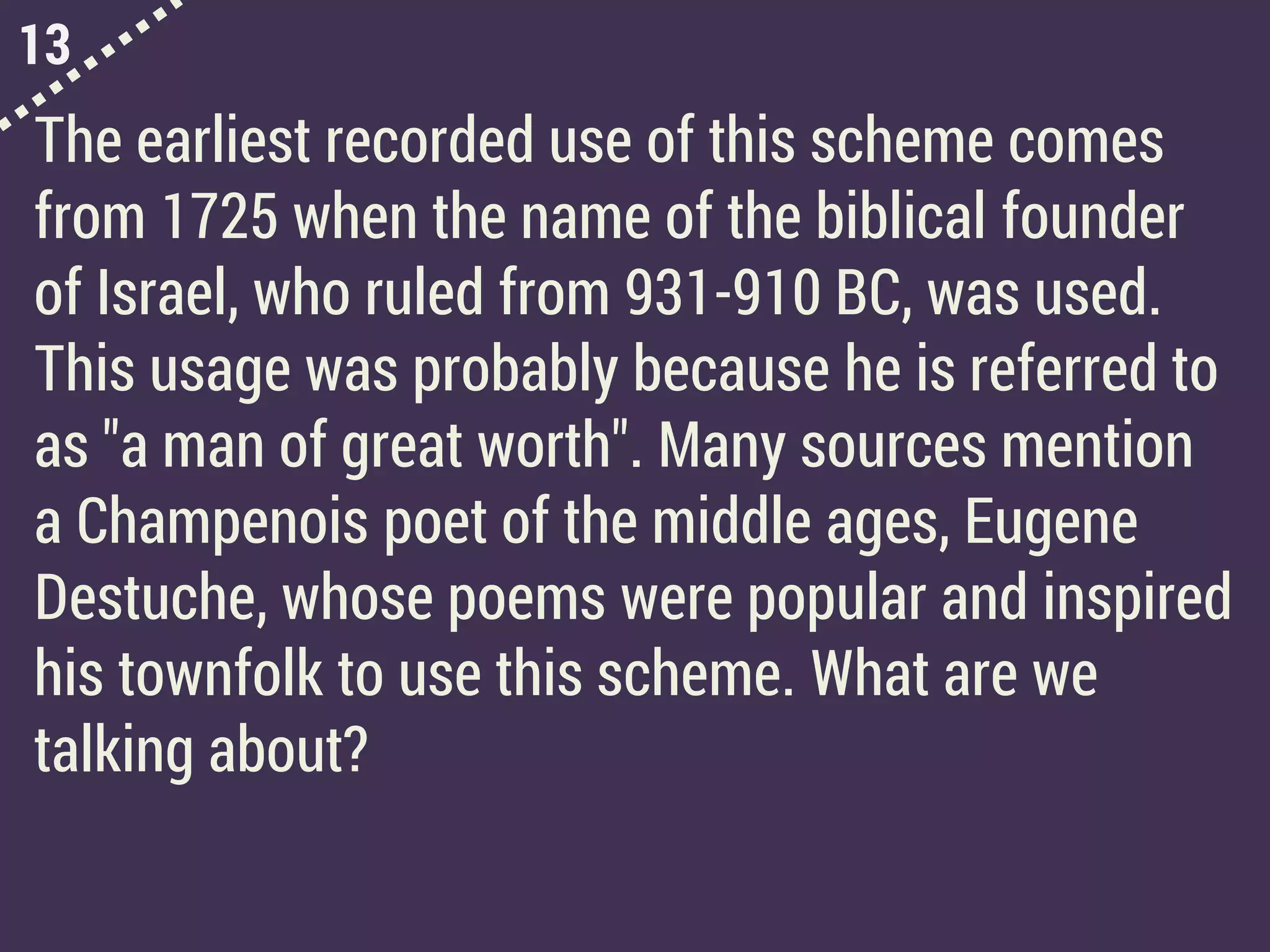 13
The earliest recorded use of this scheme comes
from 1725 when the name of the biblical founder
of Israel, who ruled from 931-910 BC, was used.
This usage was probably because he is referred to
as "a man of great worth". Many sources mention
a Champenois poet of the middle ages, Eugene
Destuche, whose poems were popular and inspired
his townfolk to use this scheme. What are we
talking about?
 